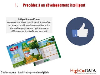 Intégration en Iframe
vos consommateurs participent à vos offres
ou jeux promotionnels sans quitter votre
site ou fan page, ce qui optimise votre
référencement et trafic sur internet
1. Procédez à un développement intelligent
5 astuces pour réussir votre promotion digitale
 