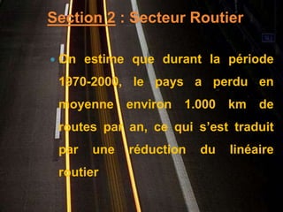 Section 2 : Secteur Routier 
 On estime que durant la période 
1970-2000, le pays a perdu en 
moyenne environ 1.000 km de 
routes par an, ce qui s’est traduit 
par une réduction du linéaire 
routier 
 