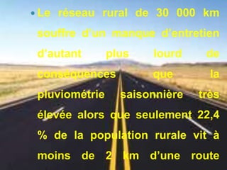  Le réseau rural de 30 000 km 
souffre d’un manque d’entretien 
d’autant plus lourd de 
conséquences que la 
pluviométrie saisonnière très 
élevée alors que seulement 22,4 
% de la population rurale vit à 
moins de 2 km d’une route 
 