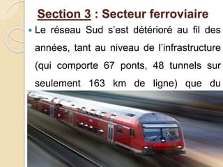 Section 3 : Secteur ferroviaire 
 Le réseau Sud s’est détérioré au fil des 
années, tant au niveau de l’infrastructure 
(qui comporte 67 ponts, 48 tunnels sur 
seulement 163 km de ligne) que du 
matériel roulant. 
 