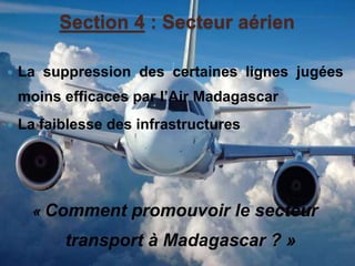 Section 4 : Secteur aérien 
 La suppression des certaines lignes jugées 
moins efficaces par l’Air Madagascar 
 La faiblesse des infrastructures 
« Comment promouvoir le secteur 
transport à Madagascar ? » 
 