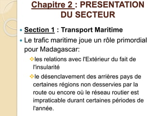 Chapitre 2 : PRESENTATION 
DU SECTEUR 
 Section 1 : Transport Maritime 
 Le trafic maritime joue un rôle primordial 
pour Madagascar: 
les relations avec l'Extérieur du fait de 
l'insularité 
le désenclavement des arrières pays de 
certaines régions non desservies par la 
route ou encore où le réseau routier est 
impraticable durant certaines périodes de 
l'année. 
 