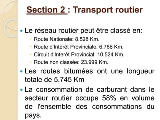 Section 2 : Transport routier 
 Le réseau routier peut être classé en: 
 Route Nationale: 8.528 Km. 
 Route d'Intérêt Provinciale: 6.786 Km. 
 Circuit d'Interêt Provincial: 10.524 Km. 
 Route non classée: 23.999 Km. 
 Les routes bitumées ont une longueur 
totale de 5.745 Km 
 La consommation de carburant dans le 
secteur routier occupe 58% en volume 
de l'ensemble des consommations du 
pays. 
 