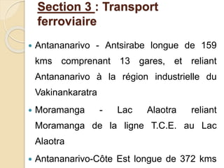Section 3 : Transport 
ferroviaire 
 Antananarivo - Antsirabe longue de 159 
kms comprenant 13 gares, et reliant 
Antananarivo à la région industrielle du 
Vakinankaratra 
 Moramanga - Lac Alaotra reliant 
Moramanga de la ligne T.C.E. au Lac 
Alaotra 
 Antananarivo-Côte Est longue de 372 kms 
 