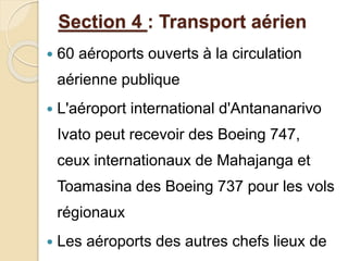 Section 4 : Transport aérien 
 60 aéroports ouverts à la circulation 
aérienne publique 
 L'aéroport international d'Antananarivo 
Ivato peut recevoir des Boeing 747, 
ceux internationaux de Mahajanga et 
Toamasina des Boeing 737 pour les vols 
régionaux 
 Les aéroports des autres chefs lieux de 
 