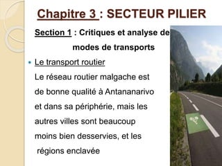 Chapitre 3 : SECTEUR PILIER 
Section 1 : Critiques et analyse des 
modes de transports 
 Le transport routier 
Le réseau routier malgache est 
de bonne qualité à Antananarivo 
et dans sa périphérie, mais les 
autres villes sont beaucoup 
moins bien desservies, et les 
régions enclavée 
 