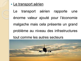  Le transport aérien 
Le transport aérien rapporte une 
énorme valeur ajouté pour l’économie 
malgache mais cela présente un grand 
problème au niveau des infrastructures 
tout comme les autres secteurs 
 