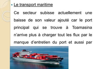  Le transport maritime 
Ce secteur subisse actuellement une 
baisse de son valeur ajouté car le port 
principal qui se trouve à Toamasina 
n’arrive plus à charger tout les flux par le 
manque d’entretien du port et aussi par 
son étroit superficie 
 