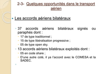 2-3- Quelques opportunités dans le transport 
aérien 
 Les accords aériens bilatéraux 
◦ 37 accords aériens bilatéraux signés ou 
paraphés dont : 
 17 de type traditionnel ; 
 15 de type libéralisation progressive ; 
 05 de type open sky. 
◦ 13 accords aériens bilatéraux exploités dont : 
 05 en code share ; 
 D’une autre coté, il ya l’accord avec le COMESA et la 
SADEC. 
◦ 
 