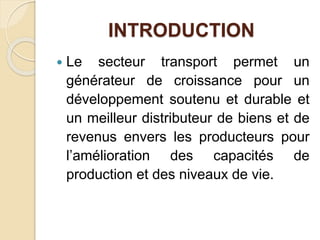 INTRODUCTION 
 Le secteur transport permet un 
générateur de croissance pour un 
développement soutenu et durable et 
un meilleur distributeur de biens et de 
revenus envers les producteurs pour 
l’amélioration des capacités de 
production et des niveaux de vie. 
 