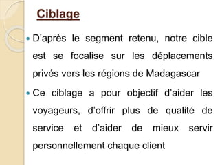 Ciblage 
 D’après le segment retenu, notre cible 
est se focalise sur les déplacements 
privés vers les régions de Madagascar 
 Ce ciblage a pour objectif d’aider les 
voyageurs, d’offrir plus de qualité de 
service et d’aider de mieux servir 
personnellement chaque client 
 