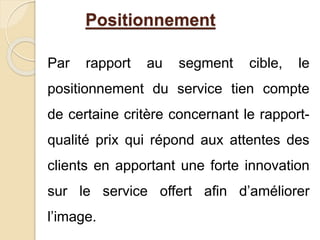 Positionnement 
Par rapport au segment cible, le 
positionnement du service tien compte 
de certaine critère concernant le rapport-qualité 
prix qui répond aux attentes des 
clients en apportant une forte innovation 
sur le service offert afin d’améliorer 
l’image. 
 