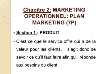 Chapitre 2: MARKETING 
OPERATIONNEL: PLAN 
MARKETING (7P) 
 Section 1 : PRODUIT 
 C’est ce que le service offre qui a de la 
valeur pour les clients, il s’agit donc de 
savoir ce qu’il faut faire afin qu'il réponde 
aux besoins du client 
 