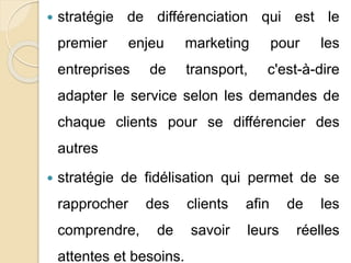  stratégie de différenciation qui est le 
premier enjeu marketing pour les 
entreprises de transport, c'est-à-dire 
adapter le service selon les demandes de 
chaque clients pour se différencier des 
autres 
 stratégie de fidélisation qui permet de se 
rapprocher des clients afin de les 
comprendre, de savoir leurs réelles 
attentes et besoins. 
 