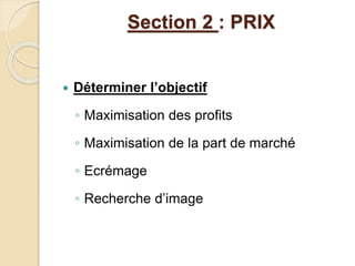 Section 2 : PRIX 
 Déterminer l’objectif 
◦ Maximisation des profits 
◦ Maximisation de la part de marché 
◦ Ecrémage 
◦ Recherche d’image 
 