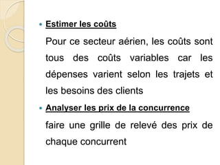  Estimer les coûts 
Pour ce secteur aérien, les coûts sont 
tous des coûts variables car les 
dépenses varient selon les trajets et 
les besoins des clients 
 Analyser les prix de la concurrence 
faire une grille de relevé des prix de 
chaque concurrent 
 