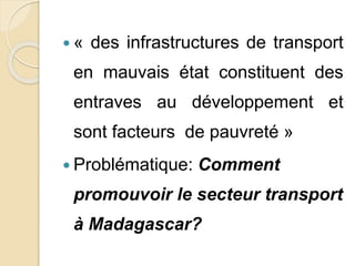  « des infrastructures de transport 
en mauvais état constituent des 
entraves au développement et 
sont facteurs de pauvreté » 
 Problématique: Comment 
promouvoir le secteur transport 
à Madagascar? 
 