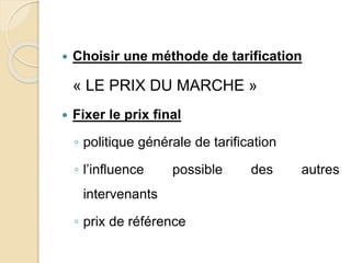  Choisir une méthode de tarification 
« LE PRIX DU MARCHE » 
 Fixer le prix final 
◦ politique générale de tarification 
◦ l’influence possible des autres 
intervenants 
◦ prix de référence 
 