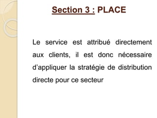 Section 3 : PLACE 
Le service est attribué directement 
aux clients, il est donc nécessaire 
d’appliquer la stratégie de distribution 
directe pour ce secteur 
 