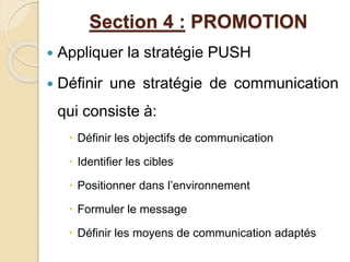 Section 4 : PROMOTION 
 Appliquer la stratégie PUSH 
 Définir une stratégie de communication 
qui consiste à: 
 Définir les objectifs de communication 
 Identifier les cibles 
 Positionner dans l’environnement 
 Formuler le message 
 Définir les moyens de communication adaptés 
 