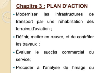Chapitre 3 : PLAN D’ACTION 
 Moderniser les infrastructures de 
transport par une réhabilitation des 
terrains d’aviation ; 
 Définir, mettre en oeuvre, et de contrôler 
les travaux ; 
 Évaluer le succès commercial du 
service; 
 Procéder à l'analyse de l'image du 
 