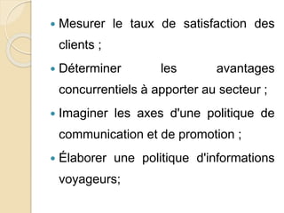  Mesurer le taux de satisfaction des 
clients ; 
 Déterminer les avantages 
concurrentiels à apporter au secteur ; 
 Imaginer les axes d'une politique de 
communication et de promotion ; 
 Élaborer une politique d'informations 
voyageurs; 
 