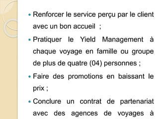 Renforcer le service perçu par le client 
avec un bon accueil ; 
 Pratiquer le Yield Management à 
chaque voyage en famille ou groupe 
de plus de quatre (04) personnes ; 
 Faire des promotions en baissant le 
prix ; 
 Conclure un contrat de partenariat 
avec des agences de voyages à 
 