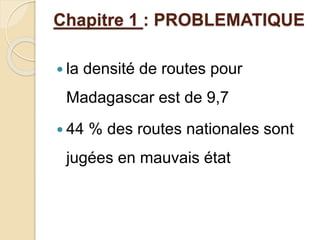 Chapitre 1 : PROBLEMATIQUE 
 la densité de routes pour 
Madagascar est de 9,7 
 44 % des routes nationales sont 
jugées en mauvais état 
 