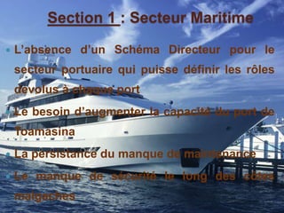 Section 1 : Secteur Maritime 
 L’absence d’un Schéma Directeur pour le 
secteur portuaire qui puisse définir les rôles 
dévolus à chaque port 
 Le besoin d’augmenter la capacité du port de 
Toamasina 
 La persistance du manque de maintenance 
 Le manque de sécurité le long des côtes 
malgaches 
 