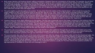  Both poster denote a girl looking injured, walking somewhere. However there are connotations of the poster. For example, the girl looks 
as though she is trying to get away from something, perhaps a threat as she is covered in blood and her clothes look dirty. Although, 
from her body language, it is evident that the girl has given up, as her knees are slightly bent and her head is down low, conveying that 
she doesn’t have strength or energy, as opposed to a something such as a wide shot of the girl running. This creates an enigma to the 
audience, as they will wonder what has happened to her, as it is capturing the film in Todorov’s narrative theory of de-equilibrium, but 
also make them wonder what will happen next. 
 The same tagline is used throughout the posters, “A new vision from the makers of the original classic”, which would encourage the 
target audience of fans of the original movie to see the film, also as it is a “new” vision, it may attract a younger audience. Also the 
taglines: “ The most terrifying film you will ever experience”, takes up half of the poster and cover the image of the character, showing 
and reinforcing to the audience the seriousness behind the words, and making them take notice of it. The text almost appears as if its 
covering the girl, hiding her from the audience, which further creates an enigma, as they will want to find out what she looks like and 
what has happened to her in the film, therefore being encouraged by the taglines to watch it, to have the “experience”. 
 However there are some slight differences to the posters. The first uses a greyscale tone to the image, conveying to the audience that the 
girl is now perhaps unemotional and dethatched after what could have been a traumatic experience, but also that her surrounding are 
very dramatic and draining on the character. The second poster uses what later becomes an identifiable red tone through the image. This 
conveys to the audience that the film entails violence, blood and gore, and a threat. The second poster also uses yellow for the text, 
which connotates a hazard or emergency as it is bright and eye catching, but also cowardice or betrayal through the colloquial term 
“yellow- belly”, therefore hinting what the film plot may entail, to the audience. 
 The posters also encourage the audience to interact with the film on other platforms through the use of the social media icons at the 
bottom, which include Facebook, and Twitter. This would encourage the audience to use these other platforms, as a way of solving the 
mystery which the poster presents, through any information it may provide and also make them want to watch the film. 
 The second poster also uses the icon of the hand, which shows how after the release of the teaser trailer and the first theatrical trailer, the 
institution became concerned with creating brand recognition. This would then make it easy for the audience to identify with the film, 
through the meaning which has been created, that the symbol of the hand should be associated with Evil Dead. It also includes a specific 
month in which the film will be released, creating a build up for the audience till the time comes. There is also a certificate rating at the 
bottom, informing people that the movie is rated “R”, for a restricted audience, usually 18. This then informs the audience whether it is 
age appropriate or available to those who are underage to see it. 
 