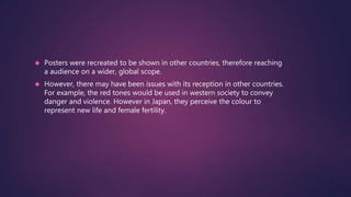  Posters were recreated to be shown in other countries, therefore reaching 
a audience on a wider, global scope. 
 However, there may have been issues with its reception in other countries. 
For example, the red tones would be used in western society to convey 
danger and violence. However in Japan, they perceive the colour to 
represent new life and female fertility. 
 