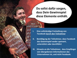 Du	
  sollst	
  dafür	
  sorgen,	
  
       dass	
  Dein	
  Gewinnspiel	
  	
  
       diese	
  Elemente	
  enthält.	
  



I.     Eine	
  vollständige	
  Freistellung	
  von	
  	
  
       Facebook	
  durch	
  den	
  Teilnehmer	
  

II.    BestäMgung	
  der	
  Teilnehmer,	
  dass	
  Facebook	
  	
  
       das	
  Gewinnspiel	
  weder	
  sponsert,	
  	
  
       unterstützt	
  oder	
  durchführt	
  

III.  Hinweis	
  an	
  die	
  Teilnehmer,	
  	
  dass	
  Empfänger	
  	
  
      von	
  übergebenen	
  InformaMonen	
  das	
  	
  
      Unternehmen	
  ist,	
  und	
  nicht	
  Facebook.	
  
 