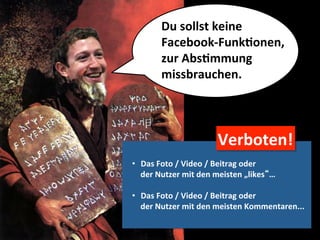 Du	
  sollst	
  keine	
  	
  
            Facebook-­‐FunkMonen,	
  
            zur	
  AbsMmmung	
  	
  
            missbrauchen.	
  




                                   Verboten!	
  
•  Das	
  Foto	
  /	
  Video	
  /	
  Beitrag	
  oder	
  	
  
   der	
  Nutzer	
  mit	
  den	
  meisten	
  „likes“…	
  

•  Das	
  Foto	
  /	
  Video	
  /	
  Beitrag	
  oder	
  	
  
   der	
  Nutzer	
  mit	
  den	
  meisten	
  Kommentaren...	
  
 