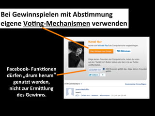 Bei	
  Gewinnspielen	
  mit	
  AbsMmmung	
  	
  
eigene	
  VoMng-­‐Mechanismen	
  verwenden	
  




  Facebook-­‐	
  FunkMonen	
  	
  
  dürfen	
  „drum	
  herum“	
  	
  
     genutzt	
  werden,	
  
   nicht	
  zur	
  ErmiIlung	
  	
  
      des	
  Gewinns.	
  
 