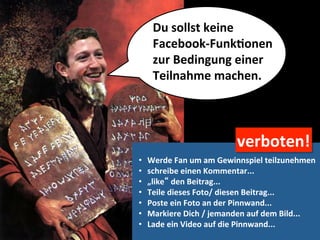 Du	
  sollst	
  keine	
  	
  
      Facebook-­‐FunkMonen	
  	
  
      zur	
  Bedingung	
  einer	
  	
  
      Teilnahme	
  machen.	
  




                                     verboten!	
  
•    Werde	
  Fan	
  um	
  am	
  Gewinnspiel	
  teilzunehmen	
  
•    schreibe	
  einen	
  Kommentar...	
  
•    „like“	
  den	
  Beitrag...	
  
•    Teile	
  dieses	
  Foto/	
  diesen	
  Beitrag...	
  
•    Poste	
  ein	
  Foto	
  an	
  der	
  Pinnwand...	
  
•    Markiere	
  Dich	
  /	
  jemanden	
  auf	
  dem	
  Bild...	
  
•    Lade	
  ein	
  Video	
  auf	
  die	
  Pinnwand...	
  
 