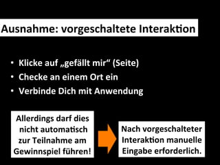 Ausnahme:	
  vorgeschaltete	
  InterakMon	
  

  •  Klicke	
  auf	
  „gefällt	
  mir“	
  (Seite)	
  
  •  Checke	
  an	
  einem	
  Ort	
  ein	
  
  •  Verbinde	
  Dich	
  mit	
  Anwendung	
  

   Allerdings	
  darf	
  dies	
  
    	
  nicht	
  automaMsch	
  	
          Nach	
  vorgeschalteter	
  	
  
      zur	
  Teilnahme	
  am	
  	
         InterakMon	
  manuelle	
  	
  
   Gewinnspiel	
  führen!	
                Eingabe	
  erforderlich.	
  
 