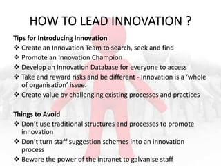 HOW TO LEAD INNOVATION ?
Tips for Introducing Innovation
 Create an Innovation Team to search, seek and find
 Promote an Innovation Champion
 Develop an Innovation Database for everyone to access
 Take and reward risks and be different - Innovation is a ‘whole
of organisation’ issue.
 Create value by challenging existing processes and practices
Things to Avoid
 Don’t use traditional structures and processes to promote
innovation
 Don’t turn staff suggestion schemes into an innovation
process
 Beware the power of the intranet to galvanise staff

 