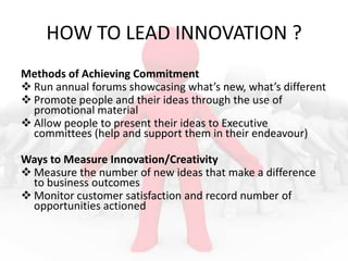 HOW TO LEAD INNOVATION ?
Methods of Achieving Commitment
 Run annual forums showcasing what’s new, what’s different
 Promote people and their ideas through the use of
promotional material
 Allow people to present their ideas to Executive
committees (help and support them in their endeavour)
Ways to Measure Innovation/Creativity
 Measure the number of new ideas that make a difference
to business outcomes
 Monitor customer satisfaction and record number of
opportunities actioned

 