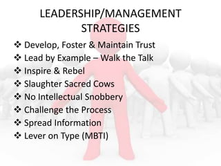 LEADERSHIP/MANAGEMENT
STRATEGIES
 Develop, Foster & Maintain Trust
 Lead by Example – Walk the Talk
 Inspire & Rebel
 Slaughter Sacred Cows
 No Intellectual Snobbery
 Challenge the Process
 Spread Information
 Lever on Type (MBTI)

 