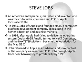 STEVE JOBS
 An American entrepreneur, marketer, and inventor who
was the co-founder, chairman and CEO of Apple
Inc.(since 1976).
 In 1985, Jobs left Apple and founded NeXT, a computer
platform development company specializing in the
higher-education and business markets.
 In 1996, after Apple had failed to deliver its operating
system(Copland) Gil Amelio turned to NeXT Computer,
and the NeXTSTEP platform became the foundation for
the Mac OS X.
 Jobs returned to Apple as an advisor, and took control
of the company as an interim CEO. Jobs brought Apple
from near bankruptcy to profitability by 1998.

 