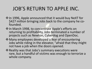 JOB’S RETURN TO APPLE INC.
 In 1996, Apple announced that it would buy NeXT for
$427 million bringing Jobs back to the company he cofounded.
 In March 1998, to concentrate Apple's efforts on
returning to profitability, Jobs terminated a number of
projects such as Newton, Cyberdog and OpenDoc.
 Many employees developed a fear of encountering
Jobs while riding in the elevator, "afraid that they might
not have a job when the doors opened.
 Reality was that Jobs's summary executions were
rare, but a handful of victims was enough to terrorize a
whole company.

 
