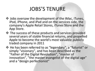 JOBS’S TENURE
 Jobs oversaw the development of the iMac, iTunes,
iPod, iPhone, and iPad and on the services side, the
company's Apple Retail Stores, iTunes Store and the
App Store.
 The success of these products and services provided
several years of stable financial returns, and propelled
Apple to become the world's most valuable publicly
traded company in 2011
 He has been referred to as "legendary", a "futurist" or
simply "visionary", and has been described as the
"Father of the Digital Revolution", "master of
innovation", "the master evangelist of the digital age”
and a "design perfectionist“

 