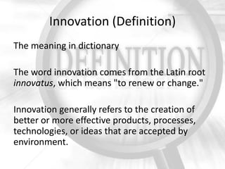 Innovation (Definition)
The meaning in dictionary
The word innovation comes from the Latin root
innovatus, which means "to renew or change."
Innovation generally refers to the creation of
better or more effective products, processes,
technologies, or ideas that are accepted by
environment.

 