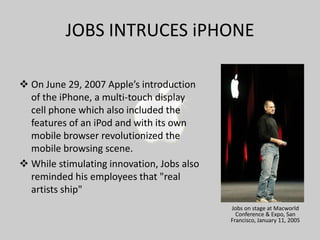 JOBS INTRUCES iPHONE
 On June 29, 2007 Apple’s introduction
of the iPhone, a multi-touch display
cell phone which also included the
features of an iPod and with its own
mobile browser revolutionized the
mobile browsing scene.
 While stimulating innovation, Jobs also
reminded his employees that "real
artists ship"
Jobs on stage at Macworld
Conference & Expo, San
Francisco, January 11, 2005

 