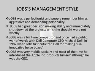 JOBS’S MANAGEMENT STYLE
 JOBS was a perfectionist and people remember him as
aggressive and demanding personality.
 JOBS had great decision making ability and immediately
shut downed the projects which he thought were not
worthy.
 JOBS was a big time competitor and once had a public
war of words with Dell Computer CEO Michael Dell, in
1987 when Jobs first criticized Dell for making "uninnovative beige boxes".
 JOBS was very mobile socially and most of the time he
introduced the Apple Inc. products himself although he
was the CEO.

 