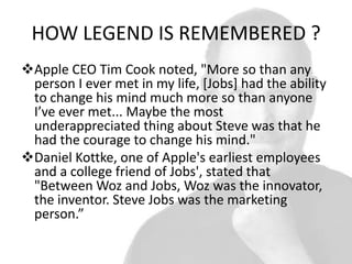 HOW LEGEND IS REMEMBERED ?
Apple CEO Tim Cook noted, "More so than any
person I ever met in my life, [Jobs] had the ability
to change his mind much more so than anyone
I’ve ever met... Maybe the most
underappreciated thing about Steve was that he
had the courage to change his mind."
Daniel Kottke, one of Apple's earliest employees
and a college friend of Jobs', stated that
"Between Woz and Jobs, Woz was the innovator,
the inventor. Steve Jobs was the marketing
person.”

 