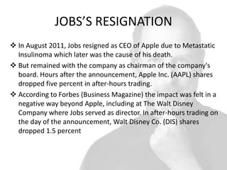 JOBS’S RESIGNATION
 In August 2011, Jobs resigned as CEO of Apple due to Metastatic
Insulinoma which later was the cause of his death.
 But remained with the company as chairman of the company's
board. Hours after the announcement, Apple Inc. (AAPL) shares
dropped five percent in after-hours trading.
 According to Forbes (Business Magazine) the impact was felt in a
negative way beyond Apple, including at The Walt Disney
Company where Jobs served as director. In after-hours trading on
the day of the announcement, Walt Disney Co. (DIS) shares
dropped 1.5 percent

 