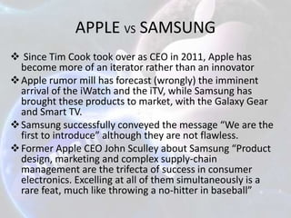 APPLE VS SAMSUNG
 Since Tim Cook took over as CEO in 2011, Apple has
become more of an iterator rather than an innovator
 Apple rumor mill has forecast (wrongly) the imminent
arrival of the iWatch and the iTV, while Samsung has
brought these products to market, with the Galaxy Gear
and Smart TV.
 Samsung successfully conveyed the message “We are the
first to introduce” although they are not flawless.
 Former Apple CEO John Sculley about Samsung “Product
design, marketing and complex supply-chain
management are the trifecta of success in consumer
electronics. Excelling at all of them simultaneously is a
rare feat, much like throwing a no-hitter in baseball”

 
