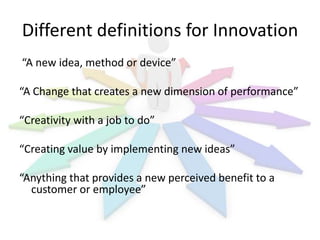 Different definitions for Innovation
“A new idea, method or device”
“A Change that creates a new dimension of performance”
“Creativity with a job to do”
“Creating value by implementing new ideas”
“Anything that provides a new perceived benefit to a
customer or employee”

 