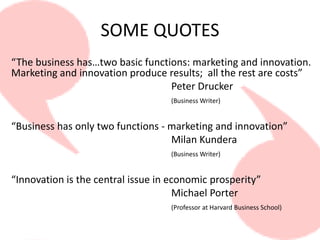 SOME QUOTES
“The business has…two basic functions: marketing and innovation.
Marketing and innovation produce results; all the rest are costs”
Peter Drucker
(Business Writer)

“Business has only two functions - marketing and innovation”
Milan Kundera
(Business Writer)

“Innovation is the central issue in economic prosperity”
Michael Porter
(Professor at Harvard Business School)

 